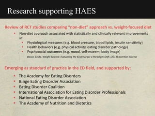 Research supporting HAES
Review of RCT studies comparing “non-diet” approach vs. weight-focused diet
 Non-diet approach associated with statistically and clinically relevant improvements
in:
 Physiological measures (e.g. blood pressure, blood lipids, insulin sensitivity)
 Health behaviors (e.g. physical activity, eating disorder pathology)
 Psychosocial outcomes (e.g. mood, self-esteem, body image)
Bacon, Linda. Weight Science: Evaluating the Evidence for a Paradigm Shift. (2011) Nutrition Journal
Emerging as standard of practice in the ED field, and supported by:
 The Academy for Eating Disorders
 Binge Eating Disorder Association
 Eating Disorder Coalition
 International Association for Eating Disorder Professionals
 National Eating Disorder Association
 The Academy of Nutrition and Dietetics
 