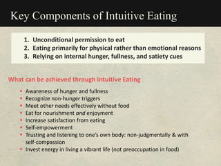Key Components of Intuitive Eating
1. Unconditional permission to eat
2. Eating primarily for physical rather than emotional reasons
3. Relying on internal hunger, fullness, and satiety cues
What can be achieved through Intuitive Eating
 Awareness of hunger and fullness
 Recognize non-hunger triggers
 Meet other needs effectively without food
 Eat for nourishment and enjoyment
 Increase satisfaction from eating
 Self-empowerment
 Trusting and listening to one’s own body: non-judgmentally & with
self-compassion
 Invest energy in living a vibrant life (not preoccupation in food)
 