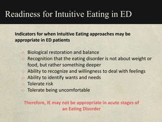 Readiness for Intuitive Eating in ED
o Biological restoration and balance
o Recognition that the eating disorder is not about weight or
food, but rather something deeper
o Ability to recognize and willingness to deal with feelings
o Ability to identify wants and needs
o Tolerate risk
o Tolerate being uncomfortable
Indicators for when Intuitive Eating approaches may be
appropriate in ED patients
Therefore, IE may not be appropriate in acute stages of
an Eating Disorder
 