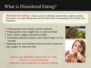 What is Disordered Eating?
 Preoccupation over calories, grams, portions
 Preoccupation over weight loss or control of food
 Guilt, shame, disgust attached to foods
 Constantly eating for reasons other than hunger or true
cravings
 Believing that one’s identity and self worth is based on
size, weight, or what one eats
Disordered eating is when a person’s attitudes about food, weight and body
size lead to very rigid eating and exercise habits that can jeopardize one’s health and
happiness.
Balance, joy, flexibility, attunement w/ body
is replaced by preoccupation,
rigid rules, moral judgment, & negative feelings
 