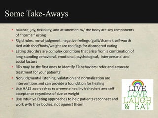 Some Take-Aways
 Balance, joy, flexibility, and attunement w/ the body are key components
of “normal” eating
 Rigid rules, moral judgment, negative feelings (guilt/shame), self-worth
tied with food/body/weight are red flags for disordered eating
 Eating disorders are complex conditions that arise from a combination of
long-standing behavioral, emotional, psychological, interpersonal and
social factors
 RDs may be the first ones to identify ED behaviors: refer and advocate
treatment for your patients!
 Nonjudgmental listening, validation and normalization are
interventions and can provide a foundation for healing
 Use HAES approaches to promote healthy behaviors and self-
acceptance regardless of size or weight
 Use Intuitive Eating approaches to help patients reconnect and
work with their bodies, not against them!
 