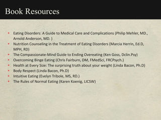 Book Resources
 Eating Disorders: A Guide to Medical Care and Complications (Philip Mehler, MD.,
Arnold Anderson, MD. )
 Nutrition Counseling in the Treatment of Eating Disorders (Marcia Herrin, Ed.D,
MPH, RD)
 The Compassionate-Mind Guide to Ending Overeating (Ken Goss, Dclin.Psy)
 Overcoming Binge Eating (Chris Fairburn, DM, FMedSci, FRCPsych.)
 Health at Every Size: The surprising truth about your weight (Linda Bacon, Ph.D)
 Body Respect (Linda Bacon, Ph.D)
 Intuitive Eating (Evelyn Tribole, MS, RD.)
 The Rules of Normal Eating (Karen Koenig, LICSW)
 