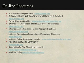 On-line Resources
 Academy of Eating Disorders: www.aedweb.org
 Behavioral Health Nutrition (Academy of Nutrition & Dietetics):
www.bhndpg.org
 Eating Disorders Coalition: www.eatingdisorderscoalition.org
 International Association of Eating Disorder Professionals:
www.iaedp.com
 International Federation of Eating Disorders Dietitians:
www.eddietitians.com
 National Association of Anorexia and Associated Disorders:
www.anad.org
 National Eating Disorders Association: www.nationaleatingdisorders.org
 Health at Every Size Community
www.HAES.org
 Association for Size Diversity and Health:
www.sizediversityandhealth.org
 Intuitive Eating www.intuitiveeating.com
 