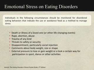 Emotional Stress on Eating Disorders
Individuals in the following circumstances should be monitored for disordered
eating behaviors that indicate the use or avoidance food as a method to manage
stress
 Death or illness of a loved one (or other life-changing events)
 Rape, abortion, abuse
 Trauma of any kind
 Threats to safety or security
 Disappointment, particularly social rejection
 Comments about body weight, size or shape
 External pressure to lose or gain weight or a look a certain way for
participation in sport, dance or other activities
Setnick: The Eating Disorders Clinical Pocket Guide, 2nd Edition
 