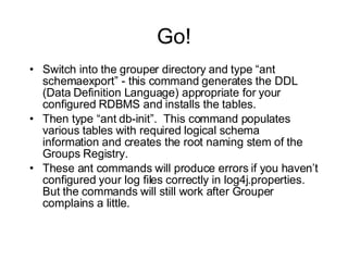 Go! Switch into the grouper directory and type “ant schemaexport” - this command generates the DDL (Data Definition Language) appropriate for your configured RDBMS and installs the tables. Then type “ant db-init”.  This command populates various tables with required logical schema information and creates the root naming stem of the Groups Registry. These ant commands will produce errors if you haven’t configured your log files correctly in log4j.properties.  But the commands will still work after Grouper complains a little. 