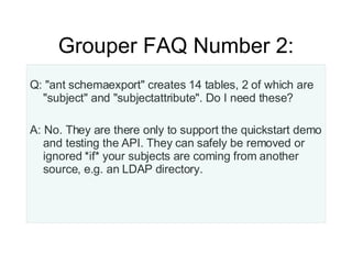 Grouper FAQ Number 2: Q: "ant schemaexport" creates 14 tables, 2 of which are "subject" and "subjectattribute". Do I need these? A: No. They are there only to support the quickstart demo and testing the API. They can safely be removed or ignored *if* your subjects are coming from another source, e.g. an LDAP directory. 