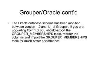 Grouper/Oracle cont’d The Oracle database schema has been modified between version 1.0 and 1.1 of Grouper.  If you are upgrading from 1.0, you should export the GROUPER_MEMBERSHIPS table, reorder the columns and import the GROUPER_MEMBERSHIPS table for much better performance. 