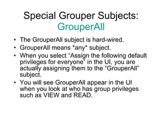 Special Grouper Subjects: GrouperAll The GrouperAll subject is hard-wired. GrouperAll means *any* subject. When you select “Assign the following default privileges for everyone” in the UI, you are actually assigning them to the “GrouperAll” subject. You will see GrouperAll appear in the UI when you look at who has group privileges such as VIEW and READ. 