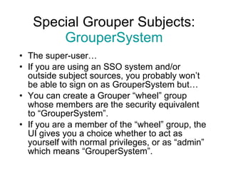 Special Grouper Subjects: GrouperSystem The super-user… If you are using an SSO system and/or outside subject sources, you probably won’t be able to sign on as GrouperSystem but… You can create a Grouper “wheel” group whose members are the security equivalent to “GrouperSystem”. If you are a member of the “wheel” group, the UI gives you a choice whether to act as yourself with normal privileges, or as “admin” which means “GrouperSystem”. 