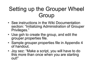 Setting up the Grouper Wheel Group See instructions in the Wiki Documentation section: “Initializing Administration of Grouper Privileges.” Use gsh to create the group, and edit the grouper.properties file. Sample grouper.properties file in Appendix 4 of handout. Joy sez: “Make a script, you will have to do this more than once when you are starting out!” 