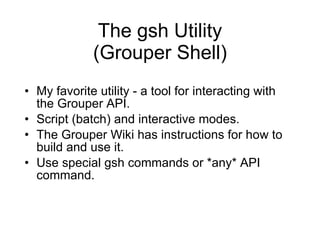 The gsh Utility  (Grouper Shell)  My favorite utility - a tool for interacting with the Grouper API. Script (batch) and interactive modes. The Grouper Wiki has instructions for how to build and use it.  Use special gsh commands or *any* API command. 