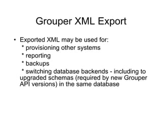 Grouper XML Export Exported XML may be used for:   * provisioning other systems   * reporting   * backups   * switching database backends - including to upgraded schemas (required by new Grouper API versions) in the same database 