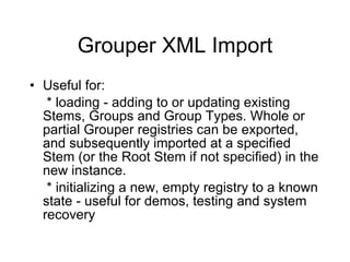 Grouper XML Import Useful for:   * loading - adding to or updating existing Stems, Groups and Group Types. Whole or partial Grouper registries can be exported, and subsequently imported at a specified Stem (or the Root Stem if not specified) in the new instance.   * initializing a new, empty registry to a known state - useful for demos, testing and system recovery 