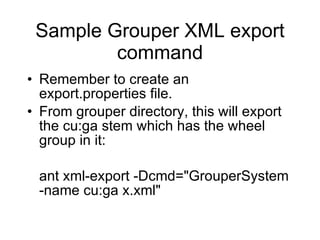 Sample Grouper XML export command Remember to create an export.properties file. From grouper directory, this will export the cu:ga stem which has the wheel group in it: ant xml-export -Dcmd="GrouperSystem -name cu:ga x.xml" 