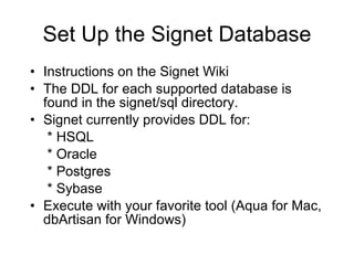 Set Up the Signet Database Instructions on the Signet Wiki The DDL for each supported database is found in the signet/sql directory.  Signet currently provides DDL for:   * HSQL   * Oracle   * Postgres   * Sybase Execute with your favorite tool (Aqua for Mac, dbArtisan for Windows) 