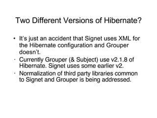 Two Different Versions of Hibernate? It’s just an accident that Signet uses XML for the Hibernate configuration and Grouper doesn’t. Currently Grouper (& Subject) use v2.1.8 of Hibernate. Signet uses some earlier v2. Normalization of third party libraries common to Signet and Grouper is being addressed. 
