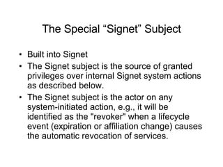The Special “Signet” Subject Built into Signet The Signet subject is the source of granted privileges over internal Signet system actions as described below. The Signet subject is the actor on any system-initiated action, e.g., it will be identified as the "revoker" when a lifecycle event (expiration or affiliation change) causes the automatic revocation of services. 