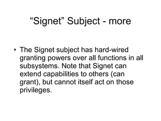 “Signet” Subject - more The Signet subject has hard-wired granting powers over all functions in all subsystems. Note that Signet can extend capabilities to others (can grant), but cannot itself act on those privileges.  