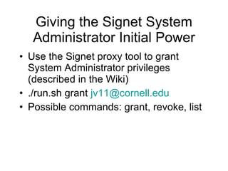 Giving the Signet System Administrator Initial Power Use the Signet proxy tool to grant System Administrator privileges (described in the Wiki) ./run.sh grant  [email_address] Possible commands: grant, revoke, list 