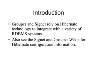 Introduction Grouper and Signet rely on Hibernate technology to integrate with a variety of RDBMS systems.  Also see the Signet and Grouper Wikis for Hibernate configuration information. 