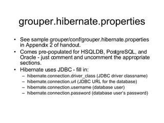 grouper.hibernate.properties See sample grouper/conf/grouper.hibernate.properties in Appendix 2 of handout. Comes pre-populated for HSQLDB, PostgreSQL, and Oracle - just comment and uncomment the appropriate sections. Hibernate uses JDBC - fill in: hibernate.connection.driver_class (JDBC driver classname) hibernate.connection.url (JDBC URL for the database) hibernate.connection.username (database user) hibernate.connection.password (database user’s password) 