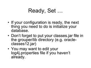Ready, Set … If your configuration is ready, the next thing you need to do is initialize your database. Don’t forget to put your classes.jar file in the grouper/lib directory (e.g. oracle-classes12.jar) You may want to edit your log4j.properties file if you haven’t already. 