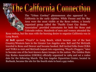 The "Urban Cowboy" phenomenon also appeared in  California in the early eighties. While Fresno and the Bay  Area were the most visible at the Reno rodeos, a loosely  organized group called the "Pacific Coast Gay Rodeo  Association" provided contestants for both the Reno and  Colorado rodeos. Hundreds of men and women attended the Reno rodeos, but the man with the burning desire to organize California was in Long Beach.  Al Bell  opened "Floyd's" in Long Beach, which became one of the best Country/Western bars in the Greater Los Angeles area. Bell and Pat McGrath traveled to Reno and Denver and became hooked. Bell invited folks from CGRA and TGRA to visit and McGrath leaped into organizing "Floyd's Cloggers," later to become one of the best-known dance troupes in the nation. The Golden State Gay Rodeo Association (GSGRA) officially organized in 1984 and set a rodeo date for the following March. The Los Angeles Equestrian Center, located in Burbank, became the site for the fourth state to host a gay rodeo.  The California Connection 
