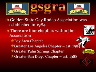 Golden State Gay Rodeo Association was established in 1984 There are four chapters within the Association Bay Area Chapter Greater Los Angeles Chapter – est. 1984 Greater Palm Springs Chapter Greater San Diego Chapter – est. 1988 gsgra 