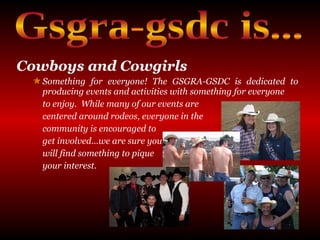 Cowboys and Cowgirls Something for everyone! The GSGRA-GSDC is dedicated to producing events and activities with something for everyone  to enjoy.  While many of our events are  centered around rodeos, everyone in the  community is encouraged to  get involved...we are sure you  will find something to pique  your interest. Gsgra-gsdc is... 