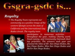 Royalty   The Royalty Team represents our  community as a positive image of the  western lifestyle across the state of  California and the International Gay  Rodeo circuit. The royalty team  participates in numerous activities  throughout the year, making Charity work,  Fund-raising, and Community Outreach their  top priorities. The winners each year are  granted the titles of Mr. San Diego Rodeo, Ms.  San Diego Rodeo, Miss San Diego Rodeo and  MsTer San Diego Rodeo.  Gsgra-gsdc is... 