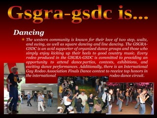 Dancing   The western community is known for their love of two step, waltz, and swing, as well as square dancing and line dancing. The GSGRA-GSDC is an avid supporter of organized dance groups and those who simply enjoy kicking up their heels to good country music. Every rodeo produced in the GSGRA-GSDC is committed to providing an opportunity to attend dance parties, contests, exhibitions, and exciting dance performances. Additionally, there is an International Gay Rodeo Association Finals Dance contest to receive top honors in the international  rodeo dance circuit. Gsgra-gsdc is... 