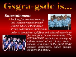 Entertainment   Looking for excellent country  and western entertainment?  GSGRA-GSDC is the place! A  strong dedication is put forth in  order to provide an uplifting and cultural experience  for everyone in our community. The  GSGRA-GSDC includes a variety of  entertainment at all of our state  rodeos, with some of the finest GLBT  singers, performers, dance groups,  cloggers and more... Gsgra-gsdc is... 