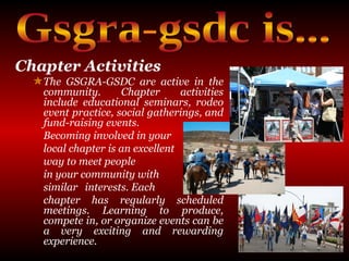 Chapter Activities   The GSGRA-GSDC are active in the community. Chapter activities include educational seminars, rodeo event practice, social gatherings, and fund-raising events.  Becoming involved in your  local chapter is an excellent  way to meet people  in your community with  similar interests. Each  chapter has regularly scheduled meetings. Learning to produce, compete in, or organize events can be a very exciting and rewarding experience. Gsgra-gsdc is... 