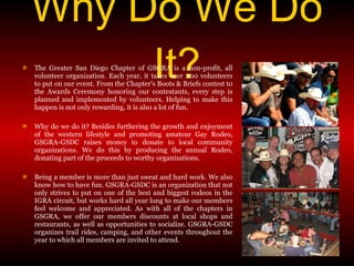 Why Do We Do It? The Greater San Diego Chapter of GSGRA is a non-profit, all volunteer organization. Each year, it takes over 200 volunteers to put on our event. From the Chapter's Boots & Briefs contest to the Awards Ceremony honoring our contestants, every step is planned and implemented by volunteers. Helping to make this happen is not only rewarding, it is also a lot of fun. Why do we do it? Besides furthering the growth and enjoyment of the western lifestyle and promoting amateur Gay Rodeo, GSGRA-GSDC raises money to donate to local community organizations. We do this by producing the annual Rodeo, donating part of the proceeds to worthy organizations.  Being a member is more than just sweat and hard work. We also know how to have fun. GSGRA-GSDC is an organization that not only strives to put on one of the best and biggest rodeos in the IGRA circuit, but works hard all year long to make our members feel welcome and appreciated. As with all of the chapters in GSGRA, we offer our members discounts at local shops and restaurants, as well as opportunities to socialize. GSGRA-GSDC organizes trail rides, camping, and other events throughout the year to which all members are invited to attend. 