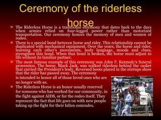 The Riderless Horse is a traditional ceremony that dates back to the days when armies relied on four-legged power rather than motorized transportation. Our ceremony honors the memory of men and women of rodeo. There is a special bond between horse and rider. This relationship cannot be duplicated with mechanical equipment. Over the years, the horse and rider, learning each other's movements, body language, moods and clues, strengthen this bond. When that bond is broken, the horse must adjust to life without its familiar partner. The most famous example of this ceremony was John F. Kennedy's funeral procession. The horse, Black Jack, was walked riderless behind the casket that carried the President's body. Reversed boots placed in the stirrups show that the rider has passed away. The ceremony is intended to honor all of those loved ones who are  no longer with us. The Riderless Horse is an honor usually reserved  for someone who has worked for our community, in  the fight against AIDS, or for the rodeo itself. They  represent the fact that life goes on with new people taking up the fight for their fallen comrades. Ceremony of the riderless horse 