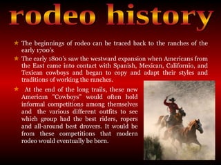 The beginnings of rodeo can be traced back to the ranches of the early 1700’s  The early 1800’s saw the westward expansion when Americans from the East came into contact with Spanish, Mexican, Californio, and Texican cowboys and began to copy and adapt their styles and traditions of working the ranches. rodeo history At the end of the long trails, these new  American "Cowboys" would often hold  informal competitions among themselves  and  the various different outfits to see  which group had the best riders, ropers  and all-around best drovers. It would be  from these competitions that modern  rodeo would eventually be born.  