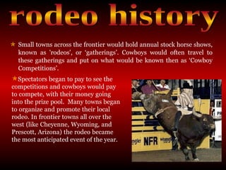 Small towns across the frontier would hold annual stock horse shows, known as 'rodeos', or ‘gatherings’. Cowboys would often travel to these gatherings and put on what would be known then as ‘Cowboy Competitions’. rodeo history Spectators began to pay to see the  competitions and cowboys would pay  to compete, with their money going  into the prize pool.  Many towns began  to organize and promote their local  rodeo. In frontier towns all over the  west (like Cheyenne, Wyoming, and  Prescott, Arizona) the rodeo became  the most anticipated event of the year. 