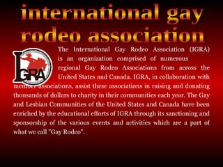The International Gay Rodeo Association (IGRA)  is an organization comprised of numerous  regional Gay Rodeo Associations from across the  United States and Canada. IGRA, in collaboration with member associations, assist these associations in raising and donating thousands of dollars to charity in their communities each year. The Gay and Lesbian Communities of the United States and Canada have been enriched by the educational efforts of IGRA through its sanctioning and sponsorship of the various events and activities which are a part of what we call "Gay Rodeo".  international gay rodeo association 