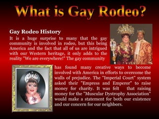 Gay Rodeo History It is a huge surprise to many that the gay community is involved in rodeo, but this being America and the fact that all of us are intrigued with our Western heritage, it only adds to the reality "We are everywhere!" The gay community What is Gay Rodeo? has found many creative ways to become involved with America in efforts to overcome the walls of prejudice. The "Imperial Court" system asked their "Empress and Emperor" to raise money for charity. It was felt that raising money for the "Muscular Dystrophy Association" would make a statement for both our existence and our concern for our neighbors.  