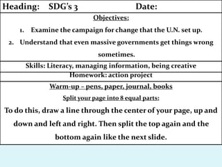 Warm-up – pens, paper, journal, books
Split your page into 8 equal parts:
To do this, draw a line through the center of your page, up and
down and left and right. Then split the top again and the
bottom again like the next slide.
Homework: action project
Skills: Literacy, managing information, being creative
Objectives:
1. Examine the campaign for change that the U.N. set up.
2. Understand that even massive governments get things wrong
sometimes.
Heading: SDG’s 3 Date:
 