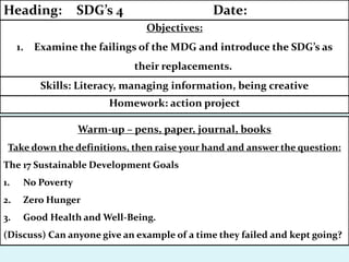 Warm-up – pens, paper, journal, books
Take down the definitions, then raise your hand and answer the question:
The 17 Sustainable Development Goals
1. No Poverty
2. Zero Hunger
3. Good Health and Well-Being.
(Discuss) Can anyone give an example of a time they failed and kept going?
Homework: action project
Skills: Literacy, managing information, being creative
Objectives:
1. Examine the failings of the MDG and introduce the SDG’s as
their replacements.
Heading: SDG’s 4 Date:
 