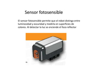 Sensor fotosensible
El sensor fotosensible permite que el robot distinga entre
luminosidad y oscuridad y medirla en superficies de
colores. Al detectar la luz se enciende el foco reflector
 