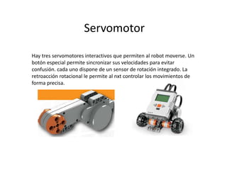 Servomotor
Hay tres servomotores interactivos que permiten al robot moverse. Un
botón especial permite sincronizar sus velocidades para evitar
confusión. cada uno dispone de un sensor de rotación integrado. La
retroacción rotacional le permite al nxt controlar los movimientos de
forma precisa.
 