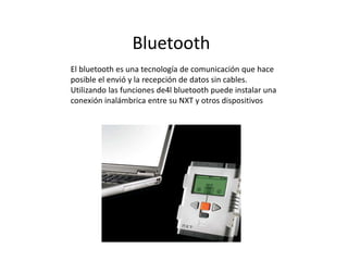 Bluetooth
El bluetooth es una tecnología de comunicación que hace
posible el envió y la recepción de datos sin cables.
Utilizando las funciones de4l bluetooth puede instalar una
conexión inalámbrica entre su NXT y otros dispositivos
 