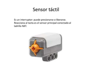 Sensor táctil
Es un interruptor: puede presionarse o liberarse.
Reacciona al tacto.es el sensor principal conectado al
ladrillo NXT.
 