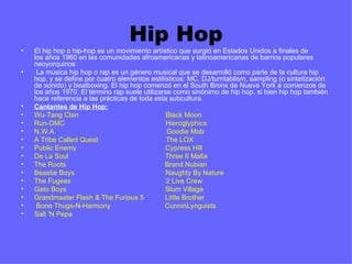 Hip Hop
•   El hip hop o hip-hop es un movimiento artístico que surgió en Estados Unidos a finales de 
    los años 1960 en las comunidades afroamericanas y latinoamericanas de barrios populares 
    neoyorquinos
•    La música hip hop o rap es un género musical que se desarrolló como parte de la cultura hip 
    hop, y se define por cuatro elementos estilísticos: MC, DJ/turntablism, sampling (o sintetización 
    de sonido) y beatboxing. El hip hop comenzó en el South Bronx de Nueva York a comienzos de 
    los años 1970. El término rap suele utilizarse como sinónimo de hip hop, si bien hip hop también 
    hace referencia a las prácticas de toda esta subcultura. 
•   Cantantes de Hip Hop:
•   Wu-Tang Clan                                             Black Moon
•   Run-DMC                                                    Hieroglyphics
•   N.W.A.                                                         Goodie Mob
•   A Tribe Called Quest                                   The LOX
•   Public Enemy                                              Cypress Hill
•   De La Soul                                                  Three 6 Mafia
•   The Roots                                                   Brand Nubian
•   Beastie Boys                                               Naughty By Nature
•   The Fugees                                                 2 Live Crew
•   Geto Boys                                                   Slum Village
•   Grandmaster Flash & The Furious 5           Little Brother
•    Bone Thugs-N-Harmony                            CunninLynguists
•   Salt 'N Pepa
 
