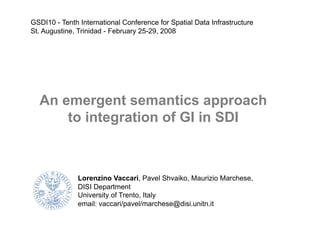 Lorenzino Vaccari, Pavel Shvaiko, Maurizio Marchese,
DISI Department
University of Trento, Italy
email: vaccari/pavel/marchese@disi.unitn.it
An emergent semantics approach
to integration of GI in SDI
GSDI10 - Tenth International Conference for Spatial Data Infrastructure
St. Augustine, Trinidad - February 25-29, 2008
 