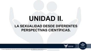El uso y reproducción de este material es exclusivamente para usos didácticos www.ceuss.edu.mx
UNIDAD II.
LA SEXUALIDAD DESDE DIFERENTES
PERSPECTIVAS CIENTÍFICAS.
 