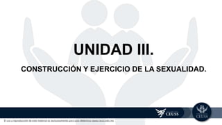 El uso y reproducción de este material es exclusivamente para usos didácticos www.ceuss.edu.mx
UNIDAD III.
CONSTRUCCIÓN Y EJERCICIO DE LA SEXUALIDAD.
 