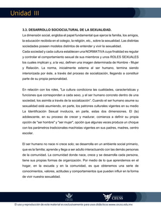 III
3.3. DESARROLLO SOCIOCULTURAL DE LA SEXUALIDAD.
La dimensión social, engloba el papel fundamental que ejerce la familia, los amigos,
la educación recibida en el colegio, la religión, etc., sobre la sexualidad. Las distintas
sociedades poseen modelos distintos de entender y vivir la sexualidad.
Cada sociedad y cada cultura establecen una NORMATIVA cuya finalidad es regular
y controlar el comportamiento sexual de sus miembros y unos ROLES SEXUALES
los cuales implican y, a la vez, definen una imagen determinada de Hombre - Mujer
y Relación. La norma, inicialmente externa al ser humano, termina siendo
interiorizada por éste, a través del proceso de socialización, llegando a constituir
parte de su propia personalidad.
En relación con los roles, "La cultura condiciona las cualidades, características y
funciones que corresponden a cada sexo, y el ser humano concreto dentro de una
sociedad, los asimila a través de la socialización”. Cuando el ser humano asume su
sexualidad está asumiendo, en parte, los patrones culturales vigentes en su medio
La Identificación Sexual involucra, en parte, estas dos dimensiones. El (la)
adolescente, en su proceso de crecer y madurar, comienza a definir su propia
opción de "ser hombre" y "ser mujer", opción que algunas veces produce un choque
con los parámetros tradicionales machistas vigentes en sus padres, madres, centro
escolar.
El ser humano no nace ni crece solo; se desarrolla en un ambiente social primario,
que es la familia; aprende y llega a ser adulto interactuando con las demás personas
de la comunidad. La comunidad donde nace, crece y se desarrolla cada persona,
tiene sus propias formas de organización. Por medio de lo que aprendemos en el
hogar, en la escuela y en la comunidad, es que obtenemos una serie de
conocimientos, valores, actitudes y comportamientos que pueden influir en la forma
de vivir nuestra sexualidad.
 